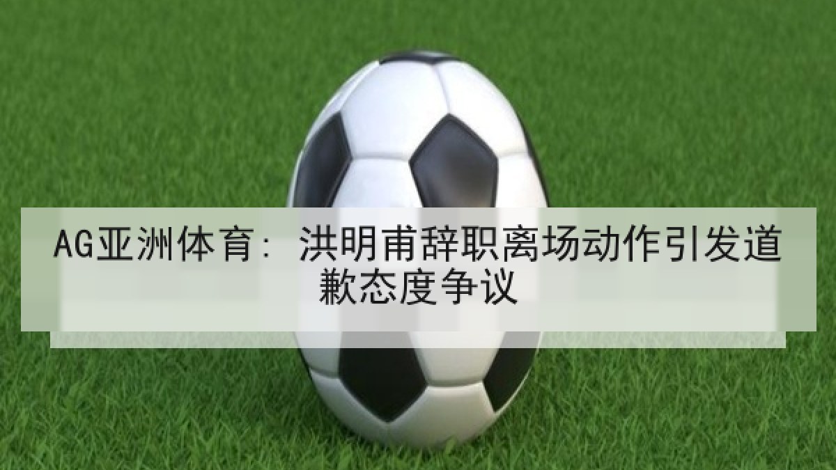 AG亚洲体育: 洪明甫辞职离场动作引发道歉态度争议