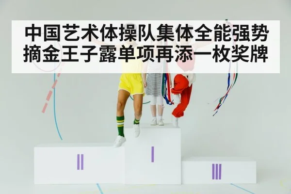 中国艺术体操队集体全能强势摘金王子露单项再添一枚奖牌